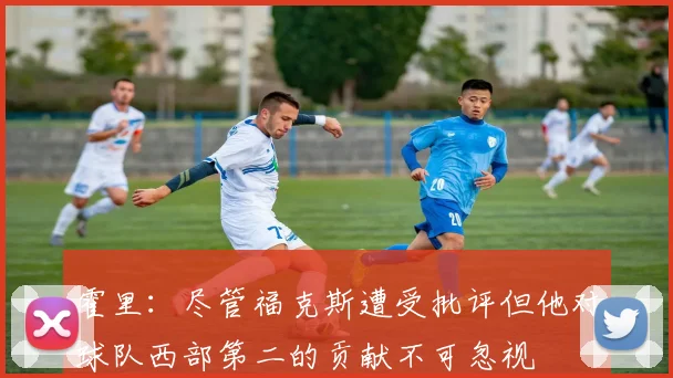 霍里：尽管福克斯遭受批评但他对球队西部第二的贡献不可忽视