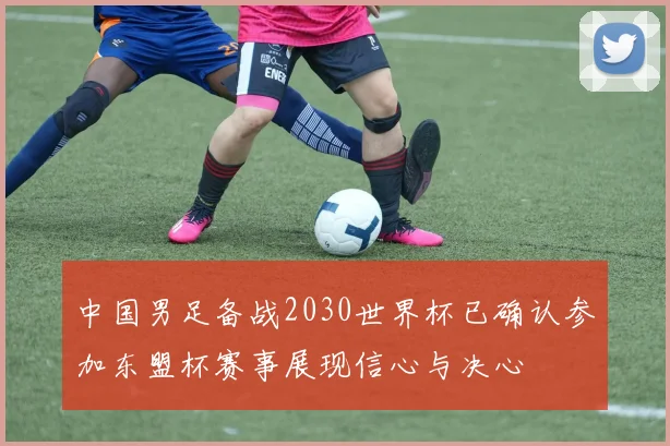 中国男足备战2030世界杯已确认参加东盟杯赛事展现信心与决心