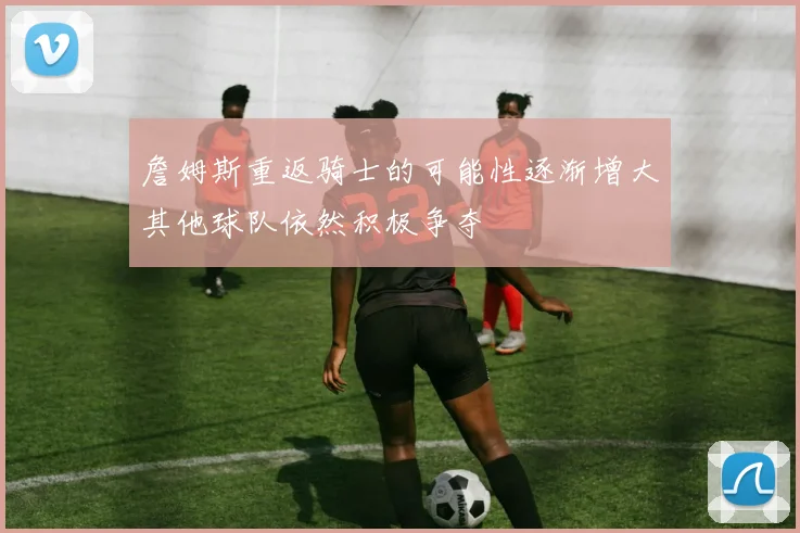 詹姆斯重返骑士的可能性逐渐增大其他球队依然积极争夺