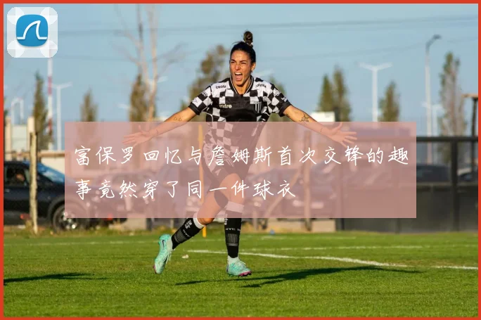 富保罗回忆与詹姆斯首次交锋的趣事竟然穿了同一件球衣