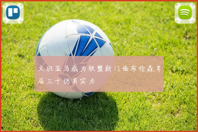 文班亚马成为联盟新门面布伦森年届三十仍具实力