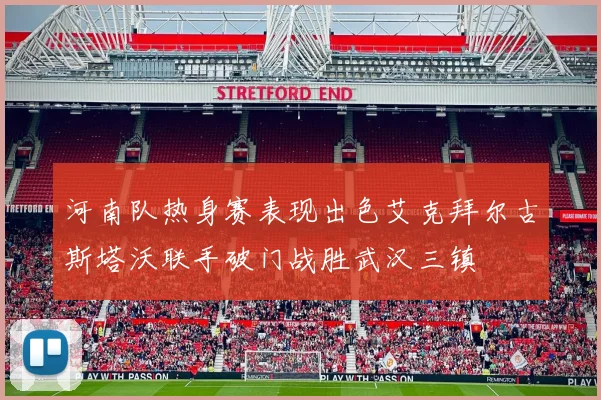 河南队热身赛表现出色艾克拜尔古斯塔沃联手破门战胜武汉三镇