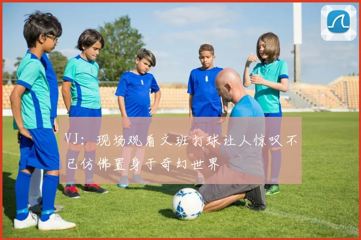 VJ：现场观看文班打球让人惊叹不已仿佛置身于奇幻世界