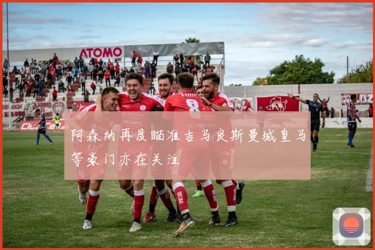 阿森纳再度瞄准吉马良斯曼城皇马等豪门亦在关注