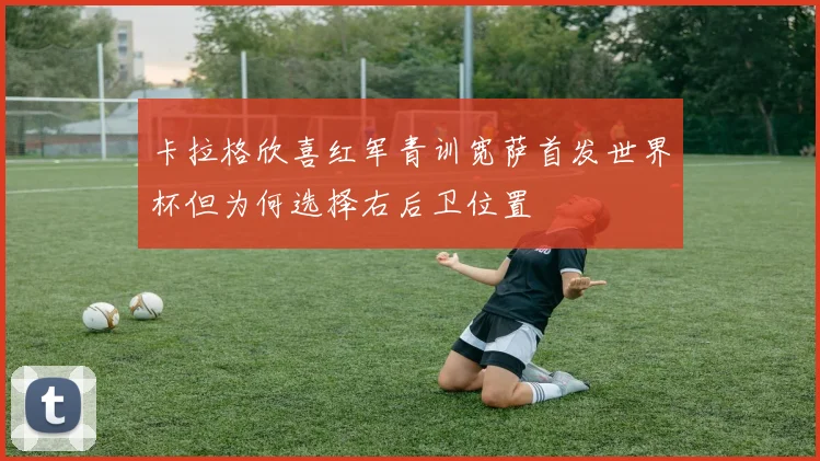 卡拉格欣喜红军青训宽萨首发世界杯但为何选择右后卫位置