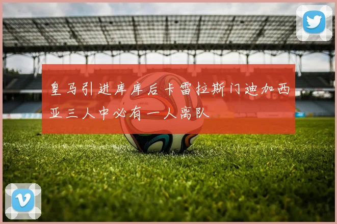 皇马引进库库后卡雷拉斯门迪加西亚三人中必有一人离队