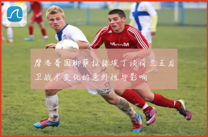 摩洛哥国脚萨拉赫埃丁谈荷兰五后卫战术变化的意外性与影响