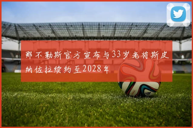 那不勒斯官方宣布与33岁老将斯皮纳佐拉续约至2028年