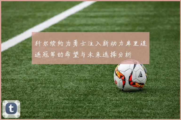 科尔续约为勇士注入新动力库里追逐冠军的希望与未来选择分析