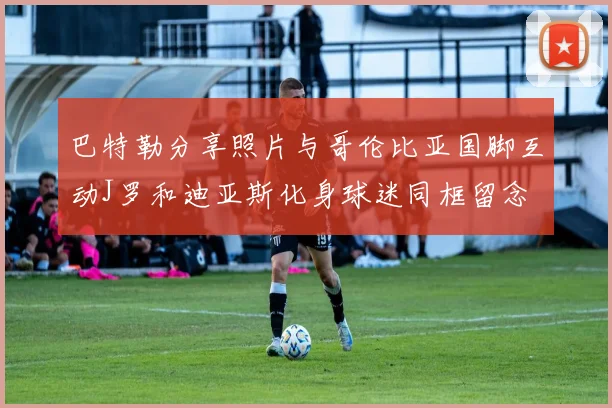 巴特勒分享照片与哥伦比亚国脚互动J罗和迪亚斯化身球迷同框留念