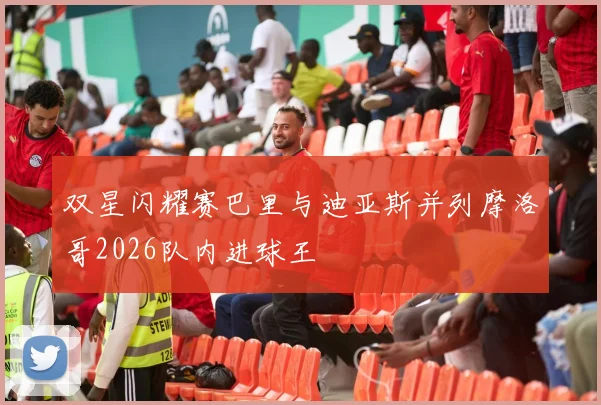 双星闪耀赛巴里与迪亚斯并列摩洛哥2026队内进球王