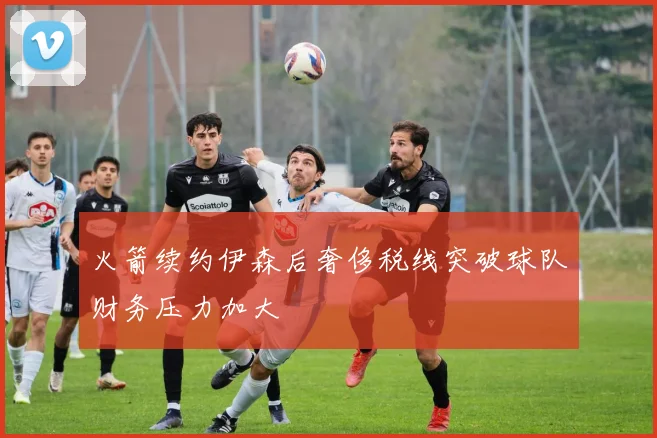 火箭续约伊森后奢侈税线突破球队财务压力加大