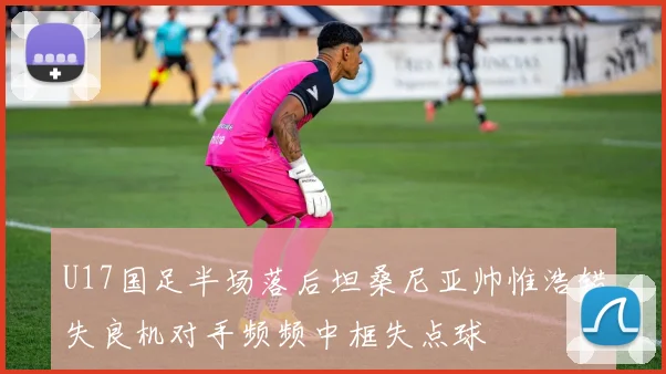 U17国足半场落后坦桑尼亚帅惟浩错失良机对手频频中框失点球