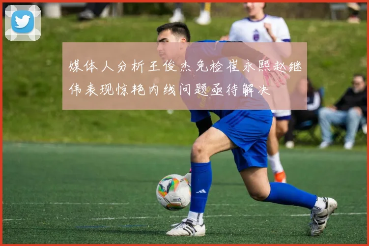 媒体人分析王俊杰免检崔永熙赵继伟表现惊艳内线问题亟待解决