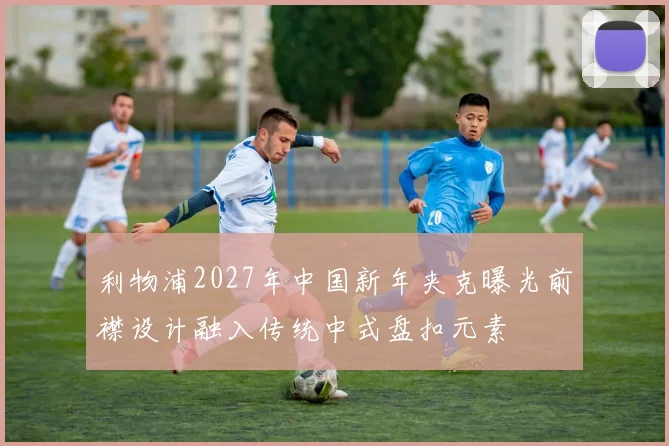 利物浦2027年中国新年夹克曝光前襟设计融入传统中式盘扣元素