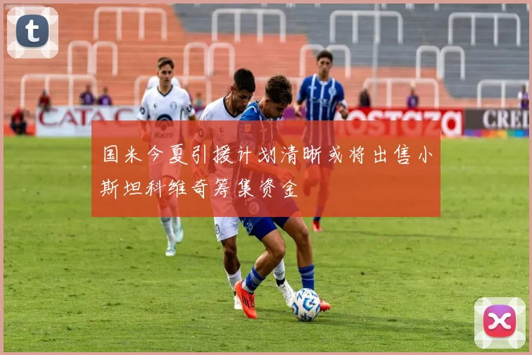 国米今夏引援计划清晰或将出售小斯坦科维奇筹集资金