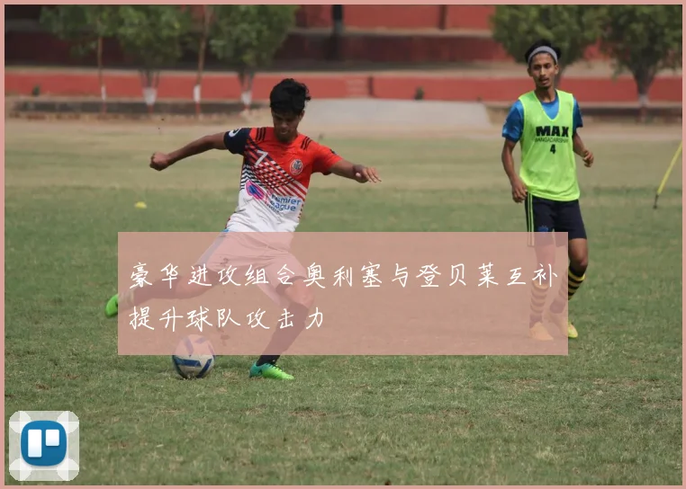 豪华进攻组合奥利塞与登贝莱互补提升球队攻击力
