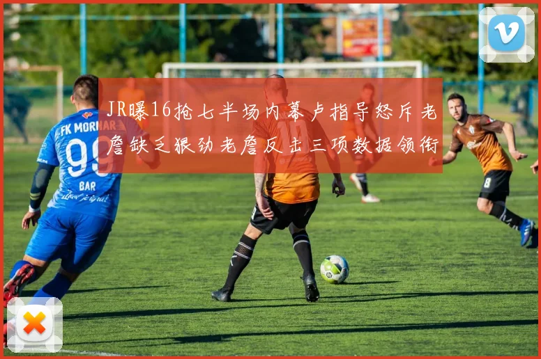 JR曝16抢七半场内幕卢指导怒斥老詹缺乏狠劲老詹反击三项数据领衔全场
