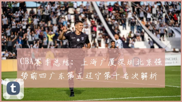 CBA赛季总结：上海广厦深圳北京强势前四广东第五辽宁第十名次解析