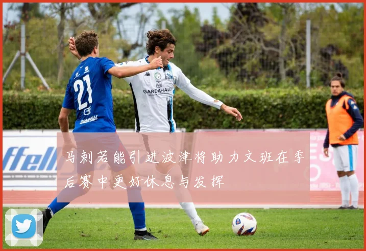 马刺若能引进波津将助力文班在季后赛中更好休息与发挥