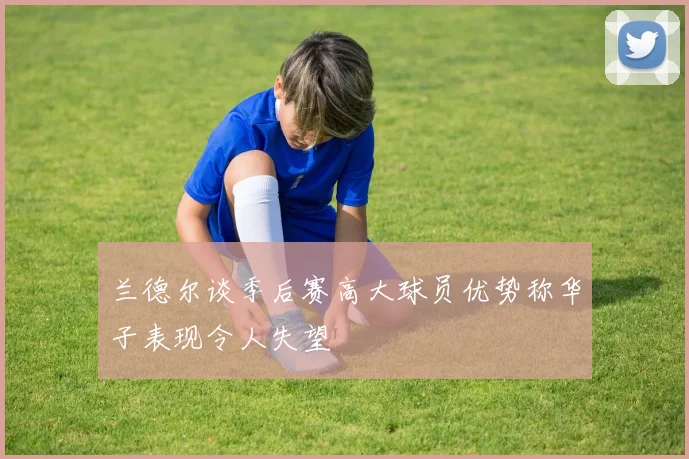 兰德尔谈季后赛高大球员优势称华子表现令人失望